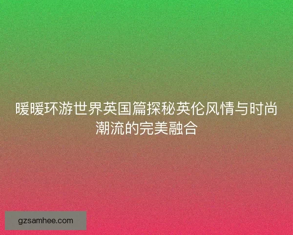 暖暖环游世界英国篇探秘英伦风情与时尚潮流的完美融合