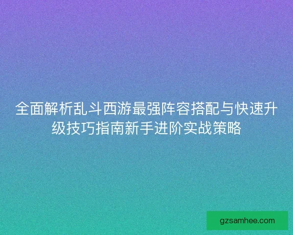 全面解析乱斗西游最强阵容搭配与快速升级技巧指南新手进阶实战策略