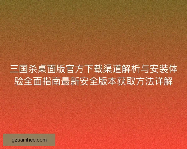 三国杀桌面版官方下载渠道解析与安装体验全面指南最新安全版本获取方法详解
