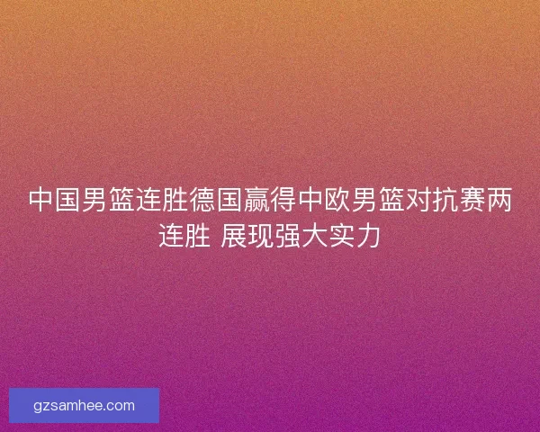 中国男篮连胜德国赢得中欧男篮对抗赛两连胜 展现强大实力