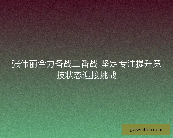 张伟丽全力备战二番战 坚定专注提升竞技状态迎接挑战