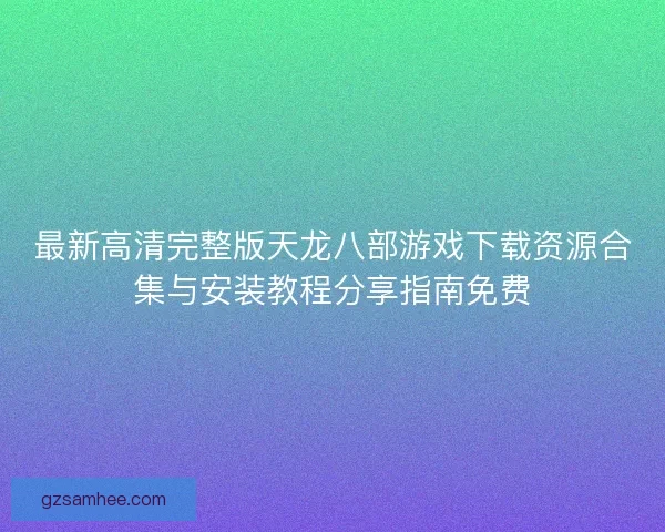 最新高清完整版天龙八部游戏下载资源合集与安装教程分享指南免费