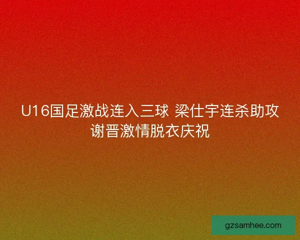 U16国足激战连入三球 梁仕宇连杀助攻谢晋激情脱衣庆祝