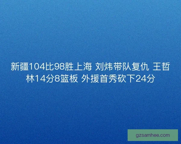 新疆104比98胜上海 刘炜带队复仇 王哲林14分8篮板 外援首秀砍下24分