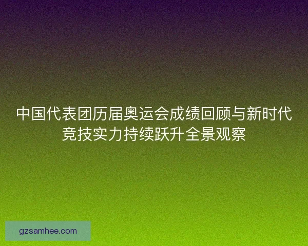 中国代表团历届奥运会成绩回顾与新时代竞技实力持续跃升全景观察