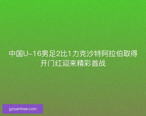 中国U-16男足2比1力克沙特阿拉伯取得开门红迎来精彩首战