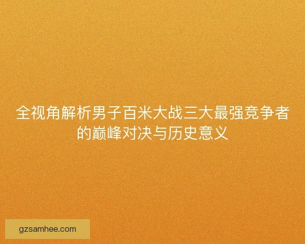 全视角解析男子百米大战三大最强竞争者的巅峰对决与历史意义