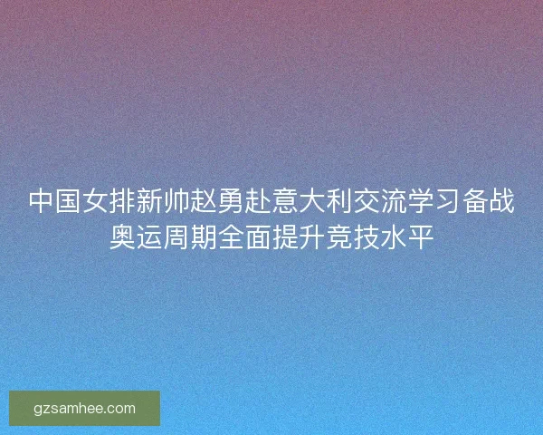 中国女排新帅赵勇赴意大利交流学习备战奥运周期全面提升竞技水平