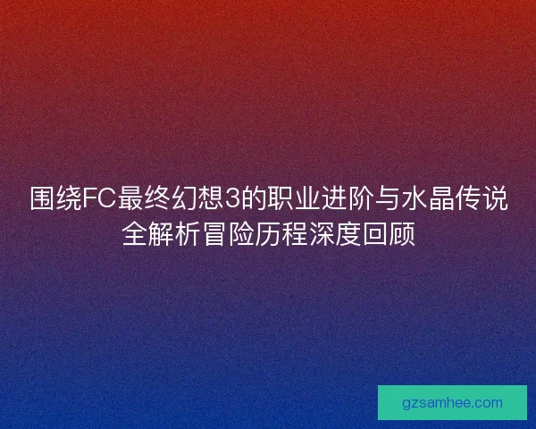 围绕FC最终幻想3的职业进阶与水晶传说全解析冒险历程深度回顾