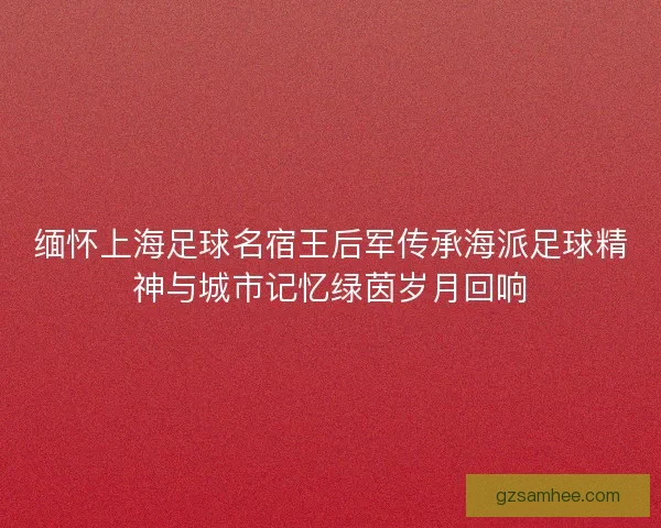 缅怀上海足球名宿王后军传承海派足球精神与城市记忆绿茵岁月回响