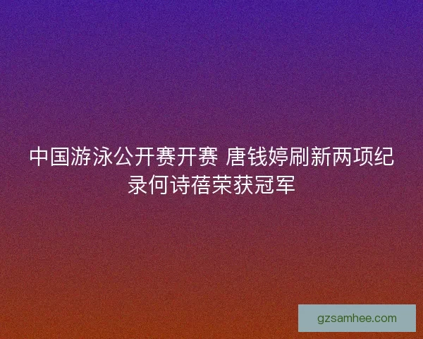 中国游泳公开赛开赛 唐钱婷刷新两项纪录何诗蓓荣获冠军