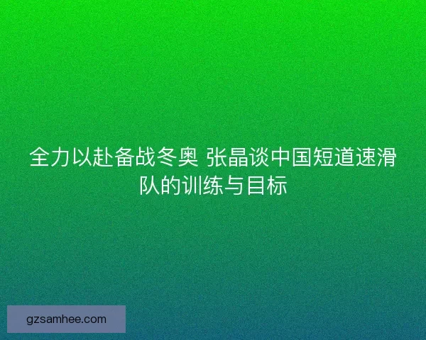 全力以赴备战冬奥 张晶谈中国短道速滑队的训练与目标