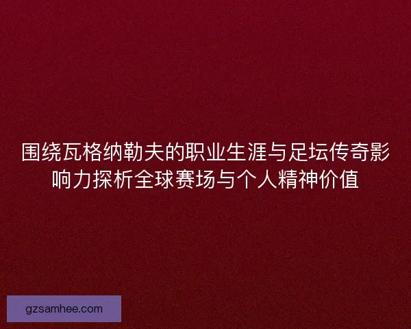 围绕瓦格纳勒夫的职业生涯与足坛传奇影响力探析全球赛场与个人精神价值