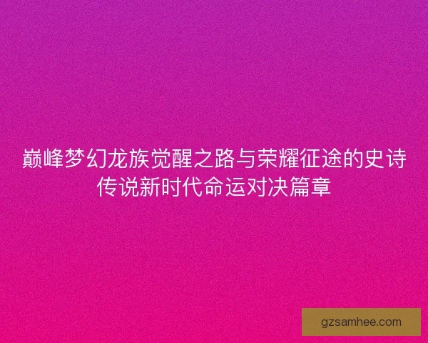 巅峰梦幻龙族觉醒之路与荣耀征途的史诗传说新时代命运对决篇章