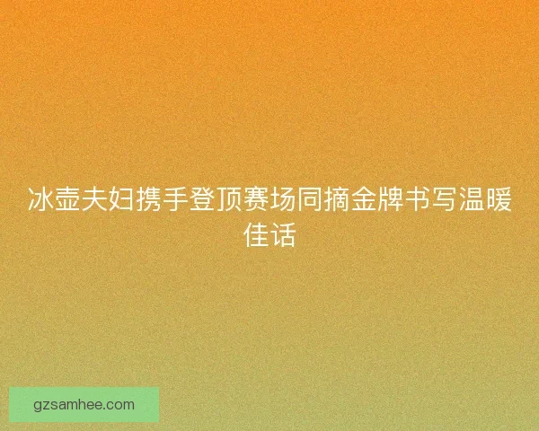 冰壶夫妇携手登顶赛场同摘金牌书写温暖佳话
