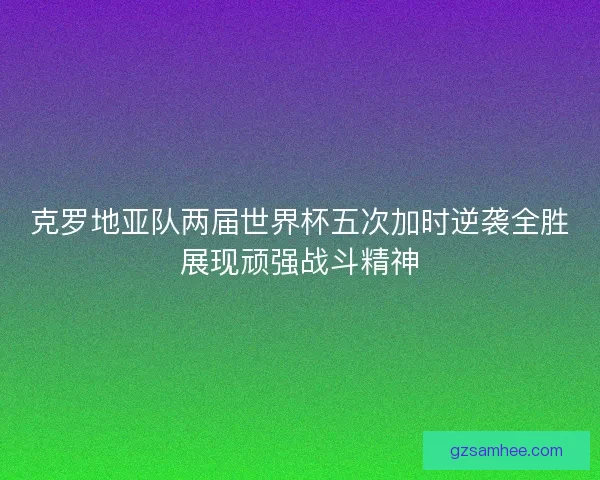 克罗地亚队两届世界杯五次加时逆袭全胜展现顽强战斗精神